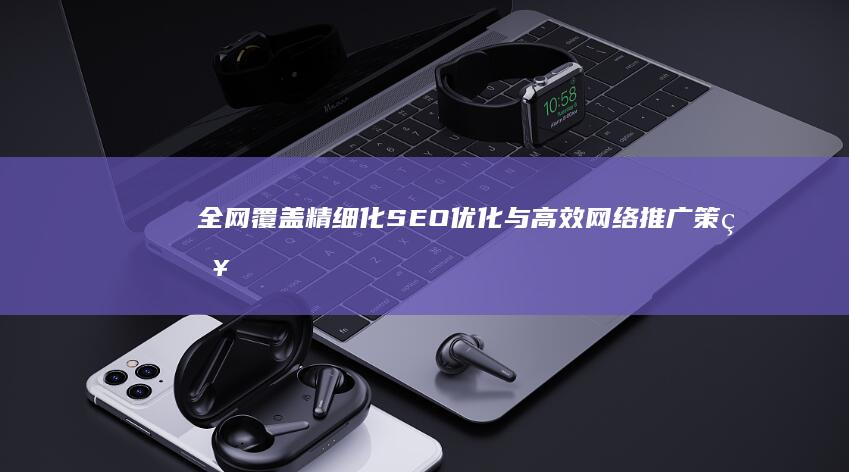 全网覆盖：精细化SEO优化与高效网络推广策略